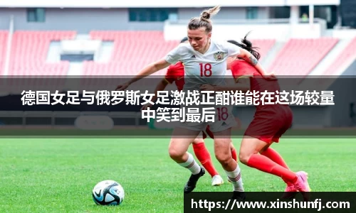 德国女足与俄罗斯女足激战正酣谁能在这场较量中笑到最后